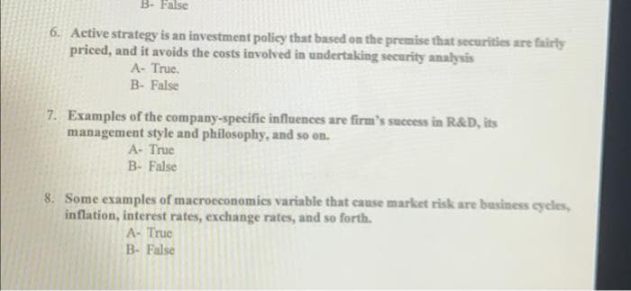 B- False
6. Active strategy is an investment policy that based on the premise that securities are fairly
priced, and it avoids the costs involved in undertaking security analysis
A- True.
B- False
7. Examples of the company-specific influences are firm's success in R&D, its
management style and philosophy, and so on.
A- True
B- False
8. Some examples of macroeconomics variable that cause market risk are business cycles,
inflation, interest rates, exchange rates, and so forth.
A- Truc
B- False