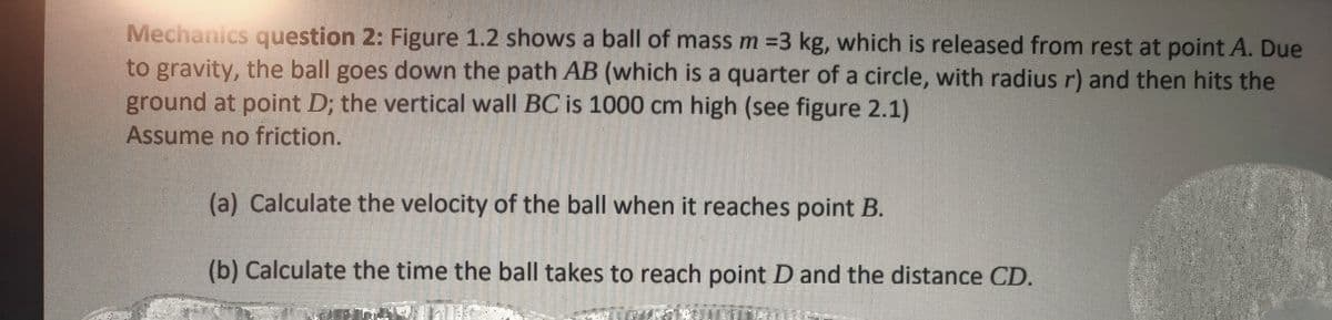 Mechanics question 2: Figure 1.2 shows a ball of mass m =3 kg, which is released from rest at point A. Due
to gravity, the ball goes down the path AB (which is a quarter of a circle, with radius r) and then hits the
ground at point D; the vertical wall BC is 1000 cm high (see figure 2.1)
Assume no friction.
(a) Calculate the velocity of the ball when it reaches point B.
(b) Calculate the time the ball takes to reach point D and the distance CD.
EX