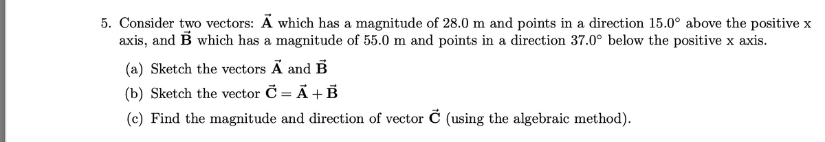 5. Consider two vectors: A which has a magnitude of 28.0 m and points in a direction 15.0° above the positive x
axis, and B which has a magnitude of 55.0 m and points in a direction 37.0° below the positive x axis.
(a) Sketch the vectors A and B
(b) Sketch the vector C = Ã+B
(c) Find the magnitude and direction of vector C (using the algebraic method).
