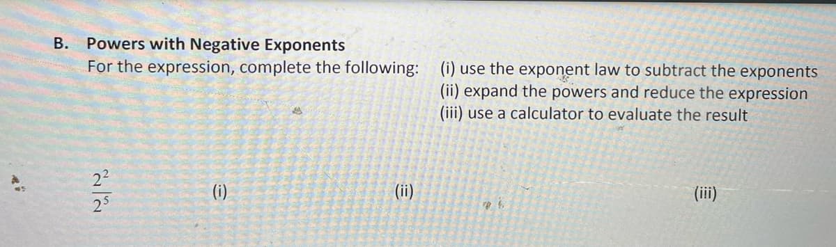 B. Powers with Negative Exponents
For the expression, complete the following: (i) use the exponent law to subtract the exponents
(ii) expand the powers and reduce the expression
(iii) use a calculator to evaluate the result
(i)
(ii)
(iii)
25
