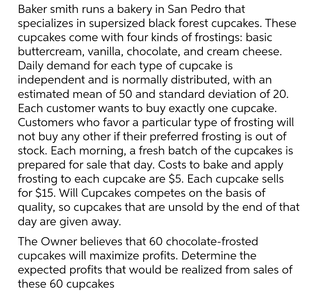 Baker smith runs a bakery in San Pedro that
specializes in supersized black forest cupcakes. These
cupcakes come with four kinds of frostings: basic
buttercream, vanilla, chocolate, and cream cheese.
Daily demand for each type of cupcake is
independent and is normally distributed, with an
estimated mean of 50 and standard deviation of 20.
Each customer wants to buy exactly one cupcake.
Customers who favor a particular type of frosting will
not buy any other if their preferred frosting is out of
stock. Each morning, a fresh batch of the cupcakes is
prepared for sale that day. Costs to bake and apply
frosting to each cupcake are $5. Each cupcake sells
for $15. Will Cupcakes competes on the basis of
quality, so cupcakes that are unsold by the end of that
day are given away.
The Owner believes that 60 chocolate-frosted
cupcakes will maximize profits. Determine the
expected profits that would be realized from sales of
these 60 cupcakes