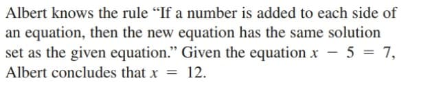 Albert knows the rule "If a number is added to each side of
an equation, then the new equation has the same solution
set as the given equation." Given the equation x - 5 = 7,
|
Albert concludes that x = 12.
