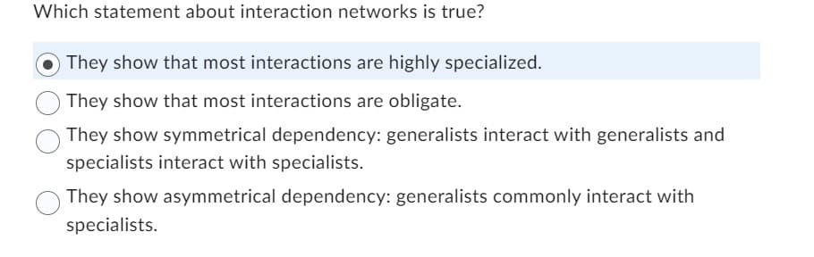 Which statement about interaction networks is true?
They show that most interactions are highly specialized.
They show that most interactions are obligate.
They show symmetrical dependency: generalists interact with generalists and
specialists interact with specialists.
They show asymmetrical dependency: generalists commonly interact with
specialists.