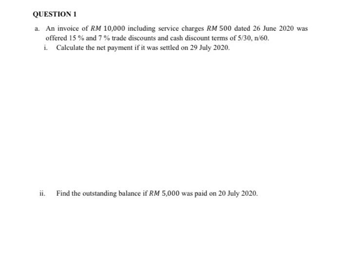 QUESTION 1
a. An invoice of RM 10,000 including service charges RM 500 dated 26 June 2020 was
offered 15% and 7% trade discounts and cash discount terms of 5/30, n/60.
i. Calculate the net payment if it was settled on 29 July 2020.
ii.
Find the outstanding balance if RM 5,000 was paid on 20 July 2020.