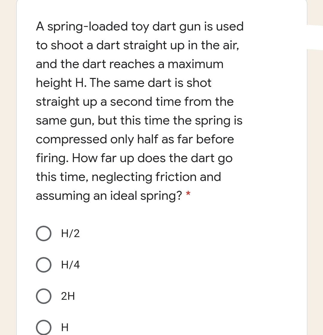 A spring-loaded toy dart gun is used
to shoot a dart straight up in the air,
and the dart reaches a maximum
height H. The same dart is shot
straight up a second time from the
same gun, but this time the spring is
compressed only half as far before
firing. How far up does the dart go
this time, neglecting friction and
assuming an ideal spring? *
H/2
H/4
2H
H

