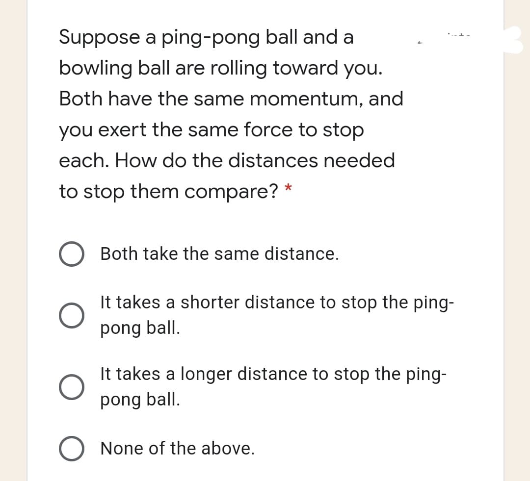 Suppose a ping-pong ball and a
bowling ball are rolling toward you.
Both have the same momentum, and
you exert the same force to stop
each. How do the distances needed
to stop them compare?
O Both take the same distance.
It takes a shorter distance to stop the ping-
pong ball.
It takes a longer distance to stop the ping-
pong ball.
O None of the above.
