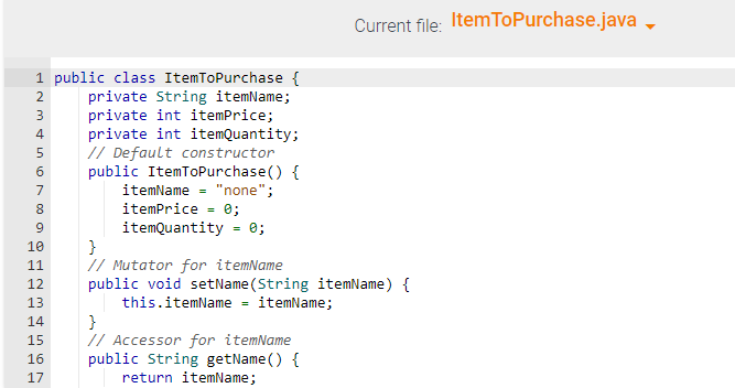 1 public class ItemToPurchase {
private String itemName;
private int itemPrice;
4 private int itemQuantity;
// Default constructor
public ItemToPurchase() {
itemName = "none";
itemPrice = 0;
itemQuantity = 0;
OWNP
NM & in 1000 a
2
3
5
6
7
8
9
10
11
12
13
14
15
16
17
Current file: ItemToPurchase.java
}
// Mutator for itemName
public void setName(String itemName) {
this.itemName = itemName;
}
// Accessor for itemName
public String getName() {
return itemName;
