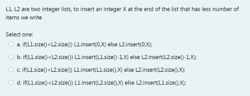 L1, L2 are two integer lists, to insert an integer X at the end of the list that has less number of
items we write
Select one:
O a. if(L1.size()<L2.size()) L1.insert(0,X) else L2.insert(0,X);
O b. if(L1.size()<L2.size()) L1.insert(L1.size()-1,X) else L2.insert(L2.size()-1,X);
O c. if(L1.size()<L2.size()) L1.insert(L1.size(),X) else L2.insert(L2.size(),X);
O d. if(L1.size()<L2.size()) L1.insert(L2.size(),X) else L2.insert(L1.size(),X);
