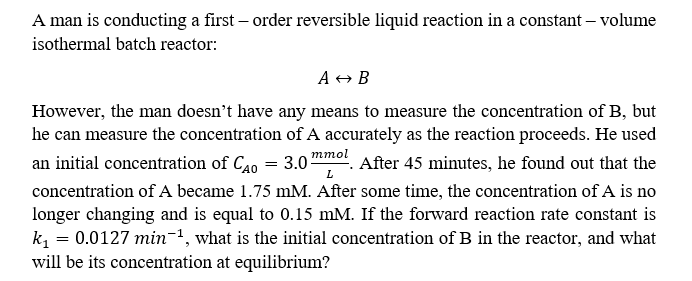A man is conducting a first-order reversible liquid reaction in a constant - volume
isothermal batch reactor:
A → B
mmol
L
However, the man doesn't have any means to measure the concentration of B, but
he can measure the concentration of A accurately as the reaction proceeds. He used
an initial concentration of CAO = 3.0² After 45 minutes, he found out that the
concentration of A became 1.75 mM. After some time, the concentration of A is no
longer changing and is equal to 0.15 mM. If the forward reaction rate constant is
k₁ = 0.0127 min-¹, what is the initial concentration of B in the reactor, and what
will be its concentration at equilibrium?