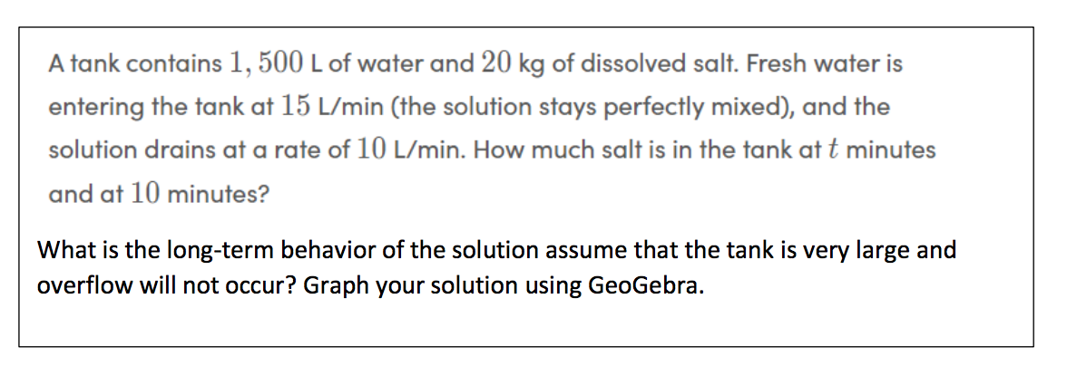 A tank contains 1, 500 L of water and 20 kg of dissolved salt. Fresh water is
entering the tank at 15 L/min (the solution stays perfectly mixed), and the
solution drains at a rate of 10 L/min. How much salt is in the tank at t minutes
and at 10 minutes?
What is the long-term behavior of the solution assume that the tank is very large and
overflow will not occur? Graph your solution using GeoGebra.