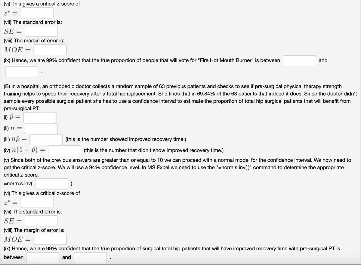 (vi) This gives a critical z-score of
z* =
(vii) The standard error is:
SE =
(viii) The margin of error is:
МОЕ —
(ix) Hence, we are 99% confident that the true proportion of people that will vote for "Fire Hot Mouth Burner" is between
and
(B) In a hospital, an orthopedic doctor collects a random sample of 63 previous patients and checks to see if pre-surgical physical therapy strength
training helps to speed their recovery after a total hip replacement. She finds that in 69.84% of the 63 patients that indeed it does. Since the doctor didn't
sample every possible surgical patient she has to use a confidence interval to estimate the proportion of total hip surgical patients that will benefit from
pre-surgical PT.
() p =
(ii) n =
(ii) nộ =
(this is
number showed improved recovery time.)
(iv) n (1 – p) =
(this is the number that didn't show improved recovery time.)
(v) Since both of the previous answers are greater than or equal to 10 we can proceed with a normal model for the confidence interval. We now need to
get the critical z-score. We will use a 94% confidence level. In MS Excel we need to use the "=norm.s.inv()" command to determine the appropriate
critical z-score.
=norm.s.inv(
(vi) This gives a critical z-score of
z* =
(vii) The standard error is:
SE =
(viii) The margin of error is:
МОЕ —
(ix) Hence, we are 99% confident that the true proportion
surgical total hip patients that will have improved recovery time with pre-surgical PT is
between
and
