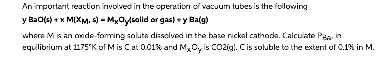 An important reaction involved in the operation of vacuum tubes is the following
y BaO(s) + x M(XM, s) = MxOy(solid or gas) + y Ba(g)
where M is an oxide-forming solute dissolved in the base nickel cathode. Calculate PBa, in
equilibrium at 1175°K of M is C at 0.01% and MxOy is CO2(g). C is soluble to the extent of 0.1% in M.
