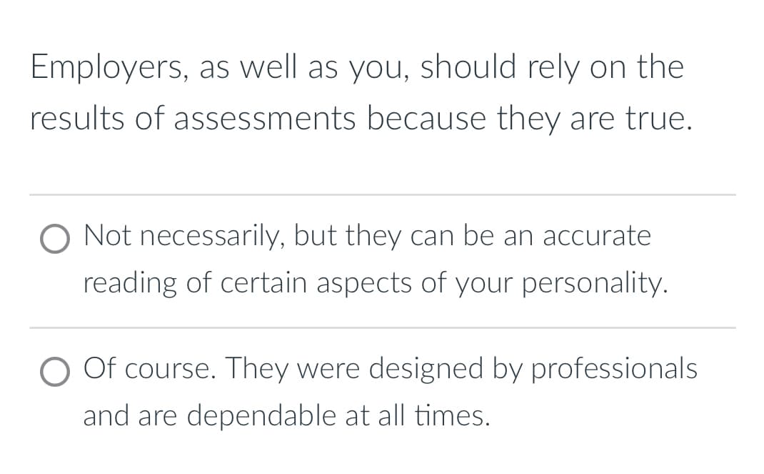 Employers, as well as you, should rely on the
results of assessments because they are true.
Not necessarily, but they can be an accurate
reading of certain aspects of your personality.
Of course. They were designed by professionals
and are dependable at all times.