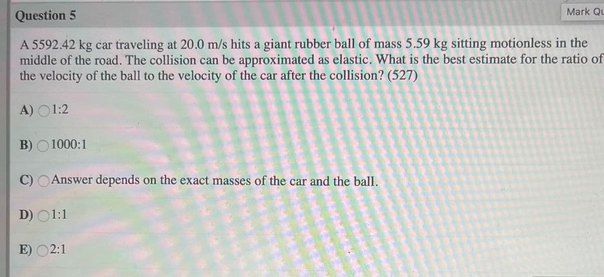 Mark QL
Question 5
A 5592.42 kg car traveling at 20.0 m/s hits a giant rubber ball of mass 5.59 kg sitting motionless in the
middle of the road. The collision can be approximated as elastic. What is the best estimate for the ratio of
the velocity of the ball to the velocity of the car after the collision? (527)
A) O1:2
B) O 1000:1
C) OAnswer depends on the exact masses of the car and the ball.
D) 01:1
E) O2:1
