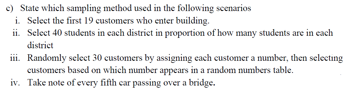 c) State which sampling method used in the following scenarios
i. Select the first 19 customers who enter building.
ii. Select 40 students in each distriet in proportion of how many students are in each
district
iii. Randomly select 30 customers by assigning each customer a number, then selecting
customers based on which number appears in a random numbers table.
iv. Take note of every fifth car passing over a bridge.
