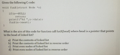 Given the following C code:
void funx (struct Node n)
if (n--NULL)
return
printf ("d ",n->data)
funX (n->next)
What is the aim of this code for function call funX(head) where head is a pointer that points
to the head of linked list?
a) Print the contents of linked list
b) Print the contents of linked list in reverse order
c) Print even nodes of linked list
d) Print even nodes of linked list in reverse order
