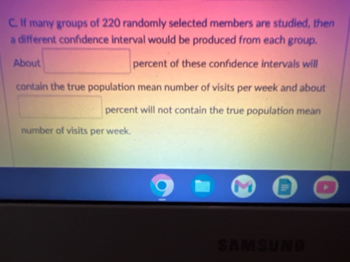 C. If many groups of 220 randomly selected members are studied, then
a different confidence interval would be produced from each group.
percent of these confidence intervals will
contain the true population mean number of visits per week and about
percent will not contain the true population mean
About
number of visits per week.
Σ
th
SAMSUNG