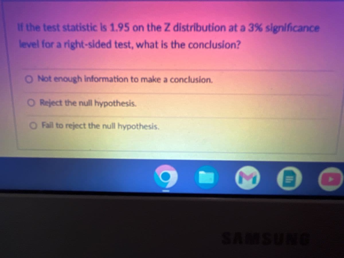 If the test statistic is 1.95 on the Z distribution at a 3% significance
level for a right-sided test, what is the conclusion?
O Not enough information to make a conclusion.
O Reject the null hypothesis.
O Fail to reject the null hypothesis.
3
!!
SAMSUNG