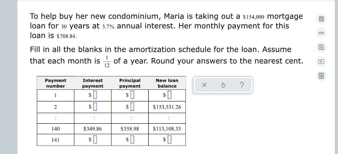 To help buy her new condominium, Maria is taking out a $154,000 mortgage
loan for 30 years at 3.7% annual interest. Her monthly payment for this
loan is $708.84.
Fill in all the blanks in the amortization schedule for the loan. Assume
that each month is of a year. Round your answers to the nearest cent.
1
12
Payment
number
1
2
1
140
141
Interest
payment
$
$349.86
$0
Principal
payment
$358.98
$
New loan
balance
$0
$153,531.26
$113,108.33
$
?
OO
E
4
