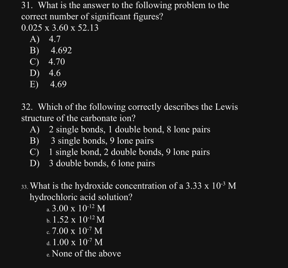 31. What is the answer to the following problem to the
correct number of significant figures?
0.025 x 3.60 x 52.13
A) 4.7
B)
4.692
C) 4.70
D) 4.6
E)
4.69
32. Which of the following correctly describes the Lewis
structure of the carbonate ion?
A) 2 single bonds, 1 double bond, 8 lone pairs
B)
3 single bonds, 9 lone pairs
1 single bond, 2 double bonds, 9 lone pairs
C)
D) 3 double bonds, 6 lone pairs
33. What is the hydroxide concentration of a 3.33 x 10-³ M
hydrochloric acid solution?
a. 3.00 x 10-12 M
b. 1.52 x 10-¹2 M
c. 7.00 x 10-7 M
d. 1.00 x 10-7 M
None of the above
e.
