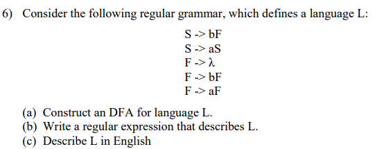 6) Consider the following regular grammar, which defines a language L:
S-> bF
S-> as
F-> 1
F-> bF
F -> aF
(a) Construct an DFA for language L.
(b) Write a regular expression that describes L.
(c) Describe L in English
