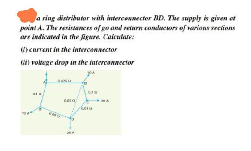 a ring distributor with interconnector BD. The supply is given at
point A. The resistances of go and return conductors of various sections
are indicated in the figure. Calculate:
(i) current in the interconnector
(ii) voltage drop in the interconnector
10 A*
0.07500
0.05.12
0.05 0
30 A
10 A
0,01
0.152
30 A
