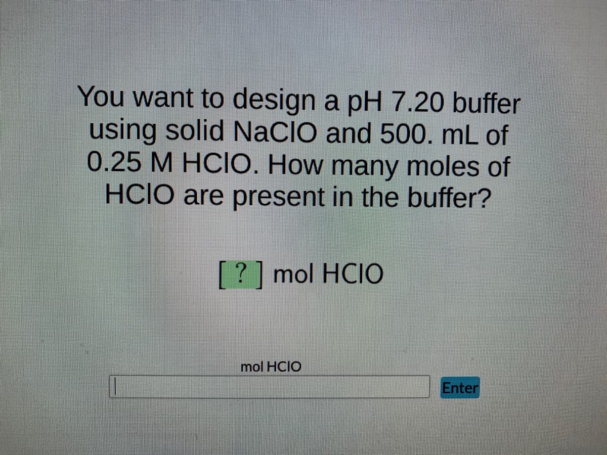 You want to design a pH 7.20 buffer
using solid NaCIO and 500. mL of
0.25 M HCIO. How many moles of
HCIO are present in the buffer?
[?] mol HCIO
mol HCIO
Enter