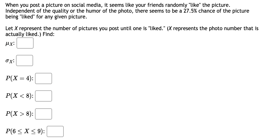 When you post a picture on social media, it seems like your friends randomly "like" the picture.
Independent of the quality or the humor of the photo, there seems to be a 27.5% chance of the picture
being "liked" for any given picture.
Let X represent the number of pictures you post until one is "liked." (X represents the photo number that is
actually liked.) Find:
μχ:
ox:
P(X = 4):
P(X < 8):
P(X > 8):
P(6 ≤ x ≤ 9):