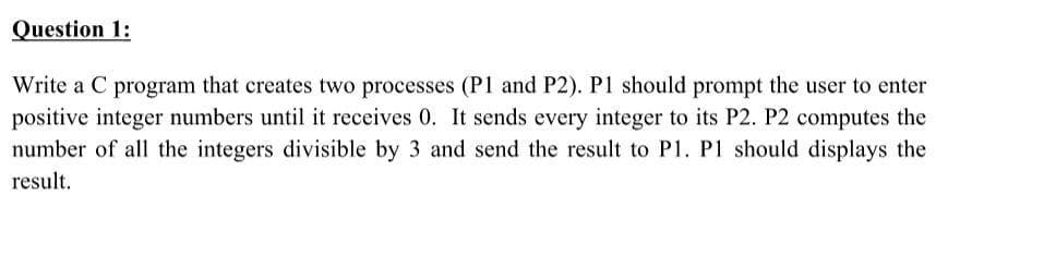 Question 1:
Write a C program that creates two processes (P1 and P2). P1 should prompt the user to enter
positive integer numbers until it receives 0. It sends every integer to its P2. P2 computes the
number of all the integers divisible by 3 and send the result to P1. P1 should displays the
result.
