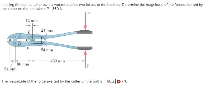 In using the bolt cutter shown, a worker applies two forces to the handles. Determine the magnitude of the forces exerted by
the cutter on the bolt when P= 360 N.
P
24 mm
12 mm
24 mm
B
E
24 mm
460 mm-
96 mm
The magnitude of the force exerted by the cutter on the bolt is
55.2
KN.