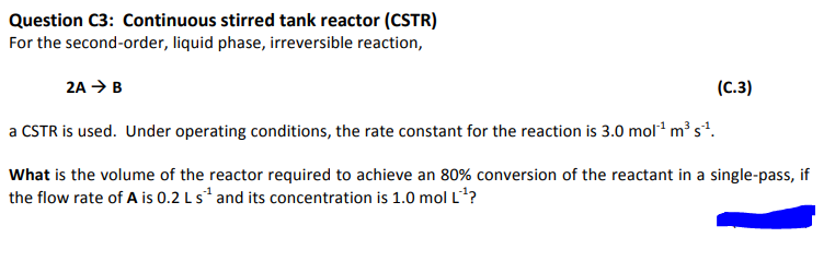 Question C3: Continuous stirred tank reactor (CSTR)
For the second-order, liquid phase, irreversible reaction,
2A → B
a CSTR is used. Under operating conditions, the rate constant for the reaction is 3.0 mol¹ m³ s¹.
What is the volume of the reactor required to achieve an 80% conversion of the reactant in a single-pass, if
the flow rate of A is 0.2 L s¹ and its concentration is 1.0 mol L'¹?
(C.3)