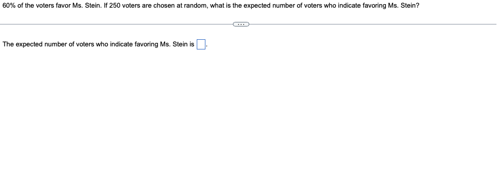 60% of the voters favor Ms. Stein. If 250 voters are chosen at random, what is the expected number of voters who indicate favoring Ms. Stein?
The expected number of voters who indicate favoring Ms. Stein is
