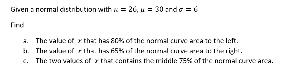 Given a normal distribution with n = 26, µ = 30 and o = 6
Find
a. The value of x that has 80% of the normal curve area to the left.
b. The value of x that has 65% of the normal curve area to the right.
C. The two values of x that contains the middle 75% of the normal curve area.