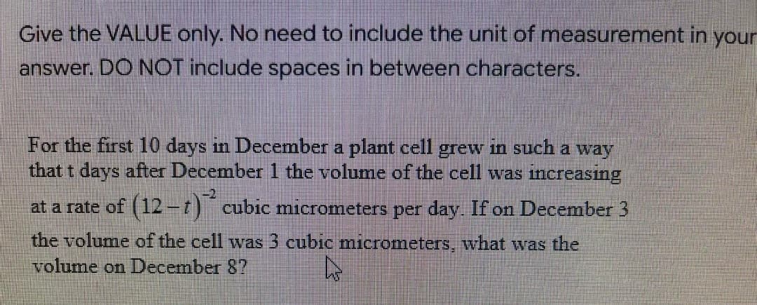 Give the VALUE only. No need to include the unit of measurement in your
answer. DO NOT include spaces in between characters.
For the first 10 days in December a plant cell grew in such a way
Ithat t days after December 1 the volume of the cell was increasing
at a rate of (12-t) cubic micrometers per day. If on December 3
the volume of the cell was 3 cubic micrometers, what was the
volume on December 8?
