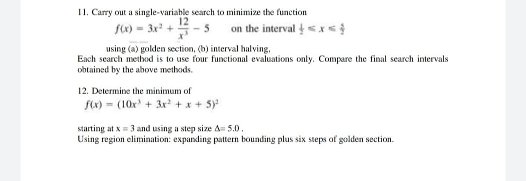 11. Carry out a single-variable search to minimize the function
12
f(x) = 3x +
on the interval <x<
%3D
using (a) golden section, (b) interval halving,
Each search method is to use four functional evaluations only. Compare the final search intervals
obtained by the above methods.
12. Determine the minimum of
f(x) = (10x + 3x + x + 5)
starting at x = 3 and using a step size A= 5.0.
Using region elimination: expanding pattern bounding plus six steps of golden section.

