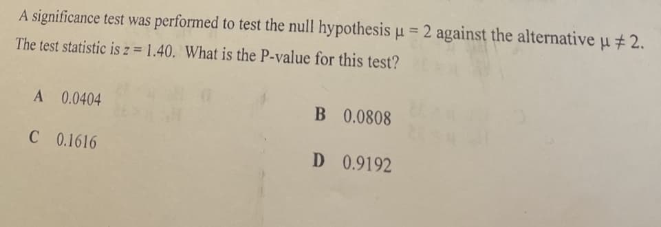 %3D
A significance test was performed to test the null hypothesis u = 2 against the alternative u # 2.
The test statistic is z = 1.40. What is the P-value for this test?
A 0.0404
B 0.0808
C 0.1616
D 0.9192

