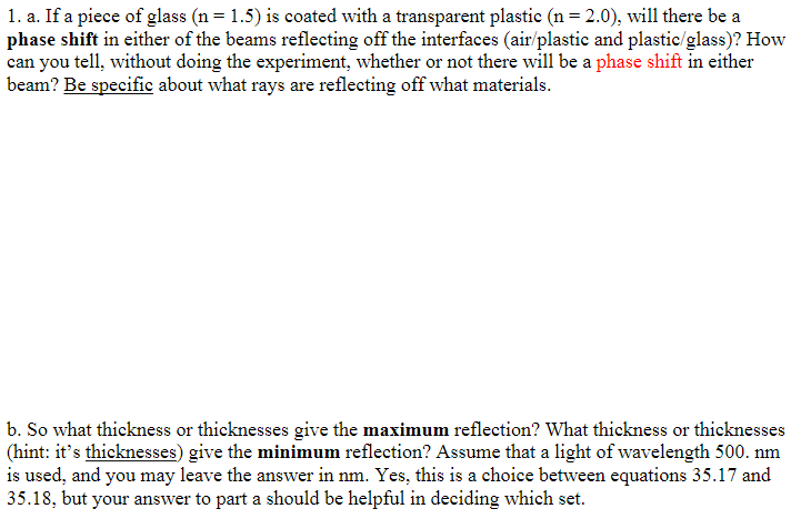 1. a. If a piece of glass (n = 1.5) is coated with a transparent plastic (n = 2.0), will there be a
phase shift in either of the beams reflecting off the interfaces (air/plastic and plastic/glass)? How
can you tell, without doing the experiment, whether or not there will be a phase shift in either
beam? Be specific about what rays are reflecting off what materials.
b. So what thickness or thicknesses give the maximum reflection? What thickness or thicknesses
(hint: it's thicknesses) give the minimum reflection? Assume that a light of wavelength 500. nm
is used, and you may leave the answer in nm. Yes, this is a choice between equations 35.17 and
35.18, but your answer to part a should be helpful in deciding which set.