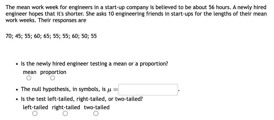 The mean work week for engineers in a start-up company is believed to be about 56 hours. A newly hired
engineer hopes that it's shorter. She asks 10 engineering friends in start-ups for the lengths of their mean
work weeks. Their responses are
70; 45; 55; 60; 65; 55; 55; 60; 50; 55
• Is the newly hired engineer testing a mean or a proportion?
mean proportion
• The null hypothesis, in symbols, is u
Is the test left-tailed, right-tailed, two-tailed?
left-tailed right-tailed two-tailed