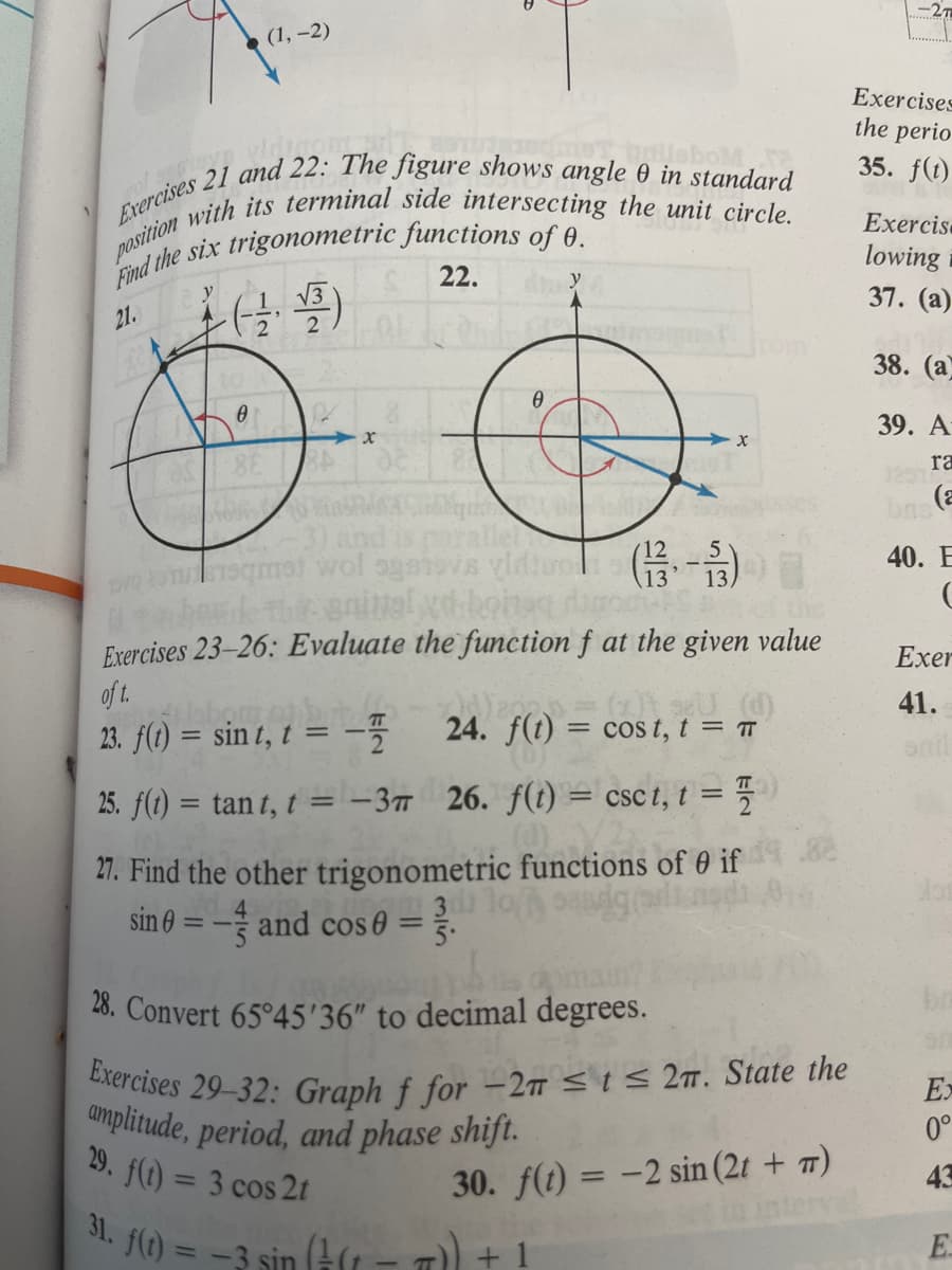 (1, -2)
Exercises 21 and 22: The figure shows angle 0 in standard
position with its terminal side intersecting the unit circle.
Find the six trigonometric functions of 0.
(4)
√√3
22.
21.
L
2
0
R
RA
Mono oble Cong
and
met wol systevs video (13- 13,
5
animal vd bone damer s
Exercises 23-26: Evaluate the function f at the given value
ita berd
of t.
abo
ㅠ
23. f(t) = sint, t = -7
25. f(t) = tant, t = -3
26. f(t) = csct, t =
27. Find the other trigonometric functions of 0 if
1301 10
sin0 = -and cos 0 = 7.
28. Convert 65°45'36" to decimal degrees.
Exercises 29-32: Graph f for -2T ≤ t ≤ 2π. State the
amplitude, period, and phase shift.
29. f(t) = 3 cos 2t
30. f(t) = -2 sin (2t + π)
31. f(t) = -3 sin (+(1-7)) -
(x)) 98U (d)
Cost, t = TT
24) f(t) = cos
Exercises
the perio
35. f(t)
Exercis.
lowing
37. (a)
38. (a)
39. A-
ra
bne (2
40. E
C
Exer
41.
snil
Ex
0°
43
E