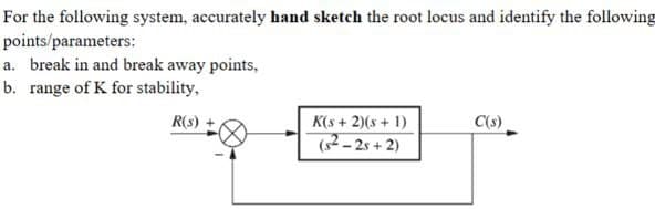 For the following system, accurately hand sketch the root locus and identify the following
points/parameters:
a. break in and break away points,
b. range of K for stability,
R(s) +
K(s+2)(s+1)
C(s)
(s²-2s+2)