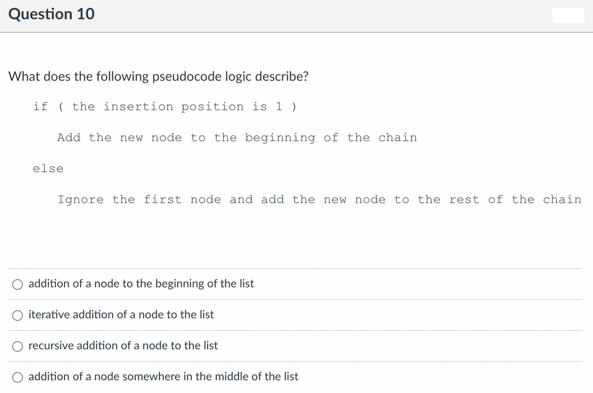 Question 10
What does the following pseudocode logic describe?
if ( the insertion position is 1 )
Add the new node to the beginning of the chain
else
Ignore the first node and add the new node to the rest of the chain
addition of a node to the beginning of the list
iterative addition of a node to the list
O recursive addition of a node to the list
O addition of a node somewhere in the middle of the list
