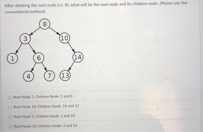 After deleting the root node (i.e. 8), what will be the root node and its children node. (Please use the
conventional method)
8.
3
(10)
1
6.
(14
4
7
(13)
Root Node 3, Children Node: 1 and 6
O Root Node 10, Children Node: 14 and 13
Root Node 3, Children Node: 1 and 10
Root Node 10, Children Node: 3 and 14
