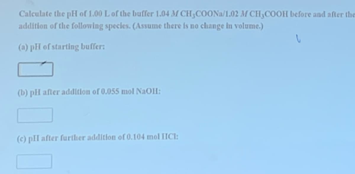 Calculate the pH of 1.00 L of the buffer 1.04 M CH3COONa/1.02 M CH₂COOH before and after the
addition of the following species. (Assume there is no change in volume.)
(a) pH of starting buffer:
(b) pH after addition of 0.055 mol NaOH:
(c) pH after further addition of 0.104 mol IICI: