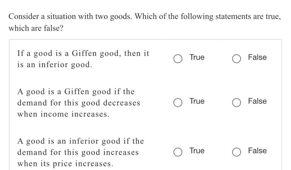 Consider a situation with two goods. Which of the following statements are true,
which are false?
If a good is a Giffen good, then it
is an inferior good.
O True
O False
A good is a Giffen good if the
demand for this good decreases
O True
False
when income increases.
A good is an inferior good if the
demand for this good increases
when its price increases.
O True
False
