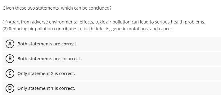 Given these two statements, which can be concluded?
(1) Apart from adverse environmental effects, toxic air pollution can lead to serious health problems.
(2) Reducing air pollution contributes to birth defects, genetic mutations, and cancer.
(A) Both statements are correct.
B Both statements are incorrect.
Only statement 2 is correct.
D Only statement 1 is correct.
