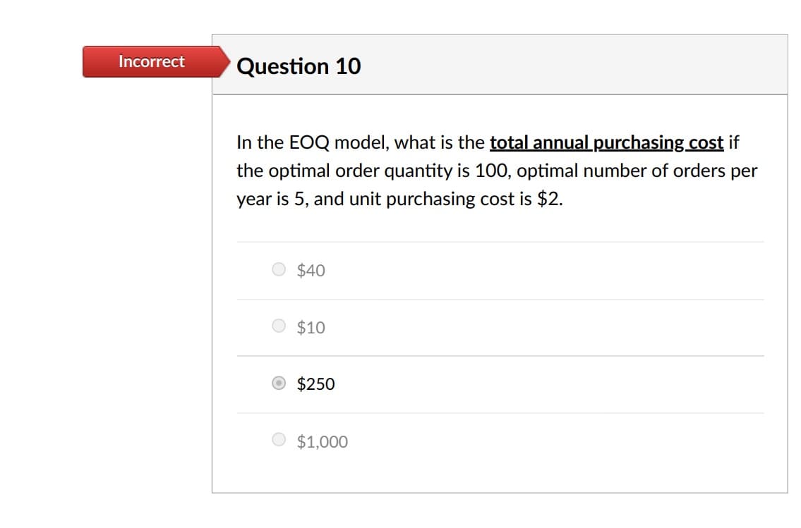 Incorrect
Question 10
In the EOQ model, what is the total annual purchasing cost if
the optimal order quantity is 100, optimal number of orders per
year is 5, and unit purchasing cost is $2.
$40
$10
O $250
$1,000