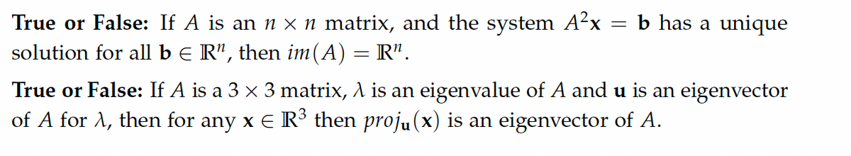 b has a unique
True or False: If A is an n x n matrix, and the system A²x
solution for all b E R", then im(A) = R".
True or False: If A is a 3 x 3 matrix, A is an eigenvalue of A and u is an eigenvector
of A for A, then for any x E R³ then proju(x) is an eigenvector of A.
