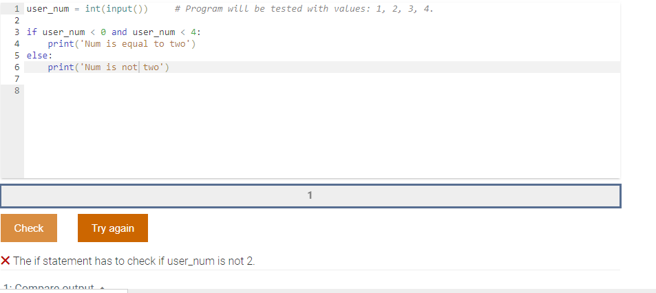 1 user_num = int(input())
# Program will be tested with values: 1, 2, 3, 4.
2
3 if user_num < e and user_num < 4:
print('Num is equal to two')
5 else:
print('Num is not| two')
4
7
8.
1
Check
Try again
X The if statement has to check if user_num is not 2.
1. Compare outnut
