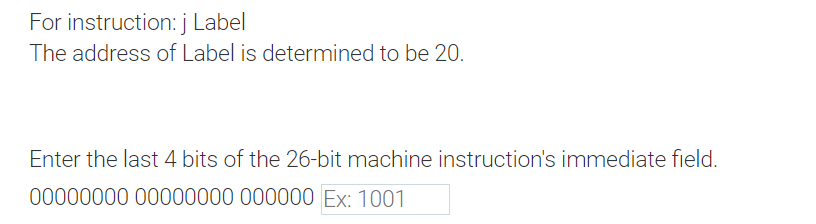 For instruction: j Label
The address of Label is determined to be 20.
Enter the last 4 bits of the 26-bit machine instruction's immediate field.
00000000 00000000 000000 Ex: 1001