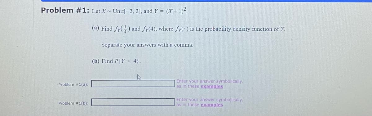 Problem #1: Let X~ Unif[-2, 2], and Y = (X+ 1)².
Problem #1(a):
Problem #1(b):
(a) Find fy() and fy(4), where fy() is the probability density function of Y.
Separate your answers with a comma.
(b) Find P{Y < 4}.
Enter your answer symbolically,
as in these examples
Enter your answer symbolically,
as in these examples